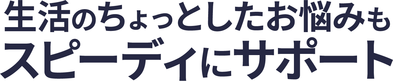 <div>生活のちょっとしたお悩みも<br>スピーディにサポート</div>